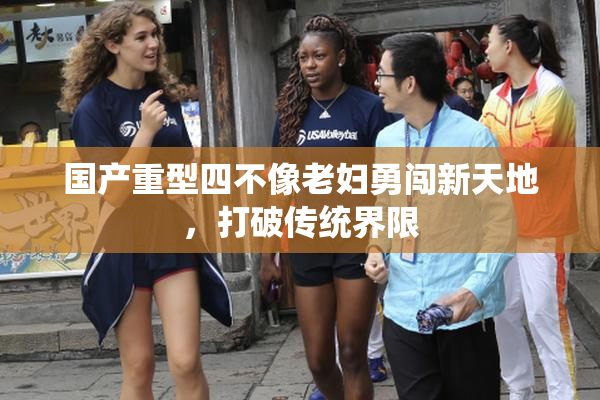 国产重型四不像老妇勇闯新天地，打破传统界限