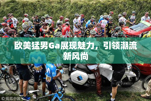 欧美猛男Ga展现魅力，引领潮流新风尚