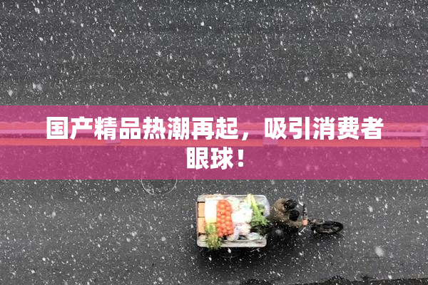 国产精品热潮再起，吸引消费者眼球！