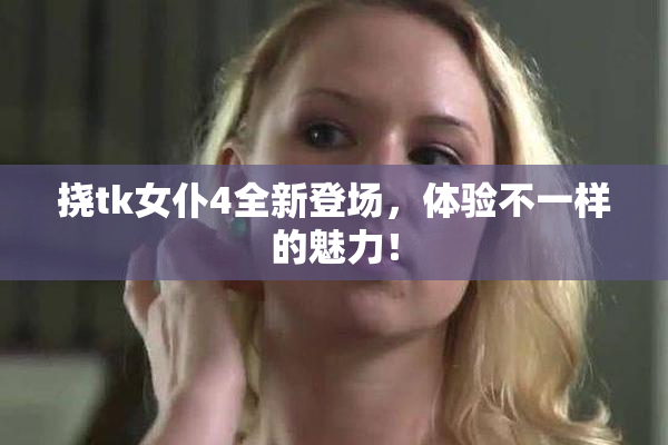 挠tk女仆4全新登场，体验不一样的魅力！