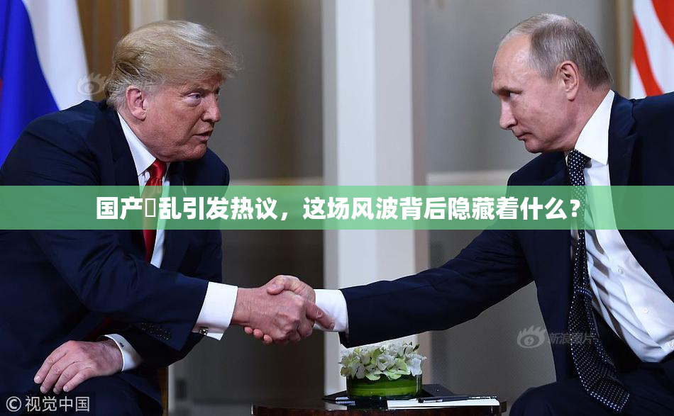 国产婬乱引发热议，这场风波背后隐藏着什么？