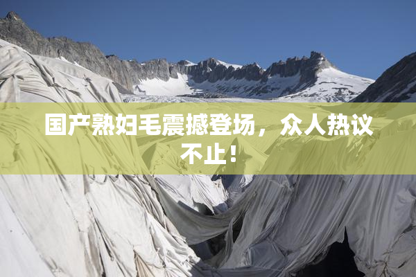 国产熟妇毛震撼登场，众人热议不止！