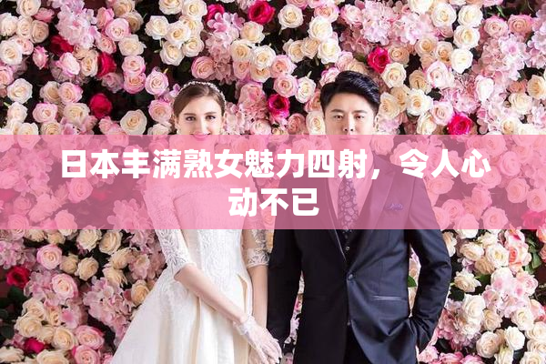 日本丰满熟女魅力四射，令人心动不已