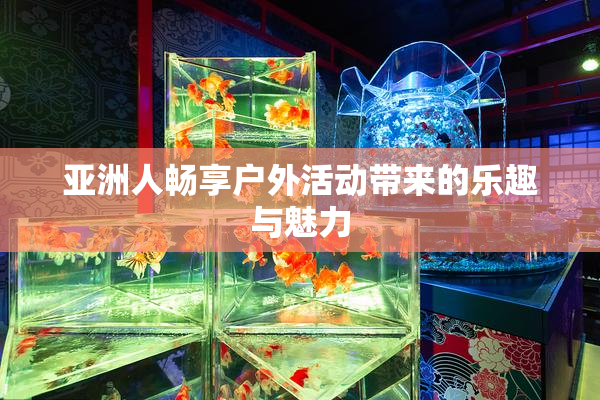 亚洲人畅享户外活动带来的乐趣与魅力
