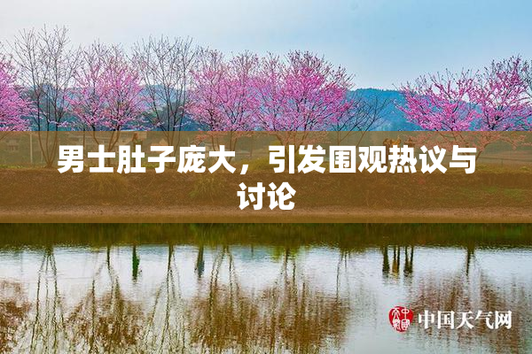 男士肚子庞大，引发围观热议与讨论