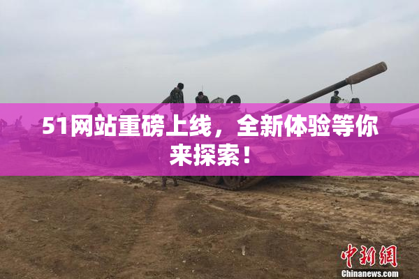 51网站重磅上线，全新体验等你来探索！
