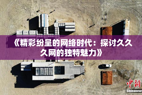 《精彩纷呈的网络时代：探讨久久久网的独特魅力》