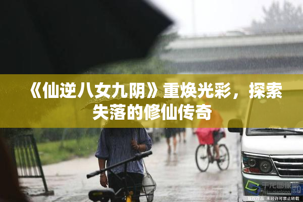 《仙逆八女九阴》重焕光彩，探索失落的修仙传奇