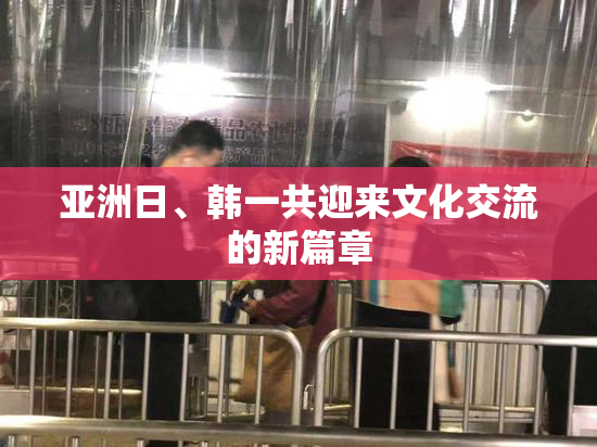 亚洲日、韩一共迎来文化交流的新篇章