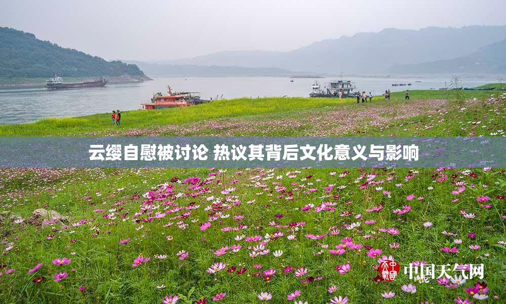 云缨自慰被讨论 热议其背后文化意义与影响