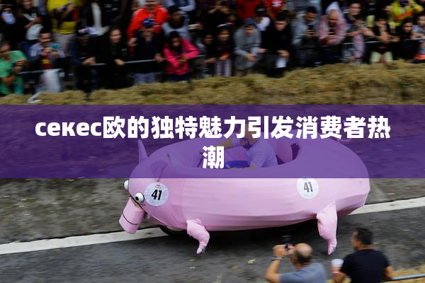 ceкес欧的独特魅力引发消费者热潮