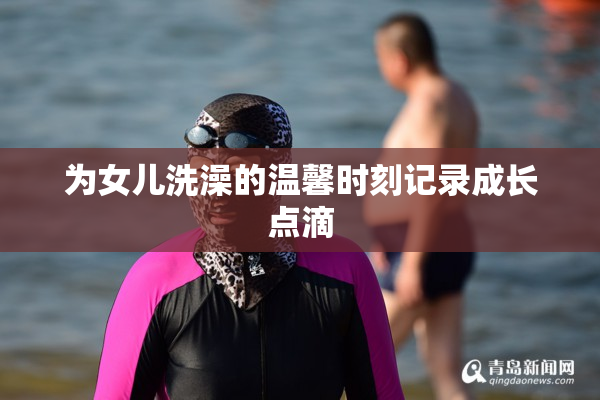 为女儿洗澡的温馨时刻记录成长点滴