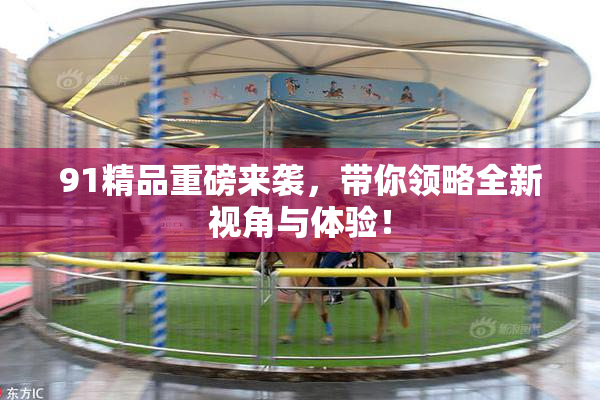 91精品重磅来袭，带你领略全新视角与体验！