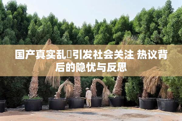 国产真实乱婬引发社会关注 热议背后的隐忧与反思