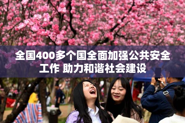 全国400多个国全面加强公共安全工作 助力和谐社会建设