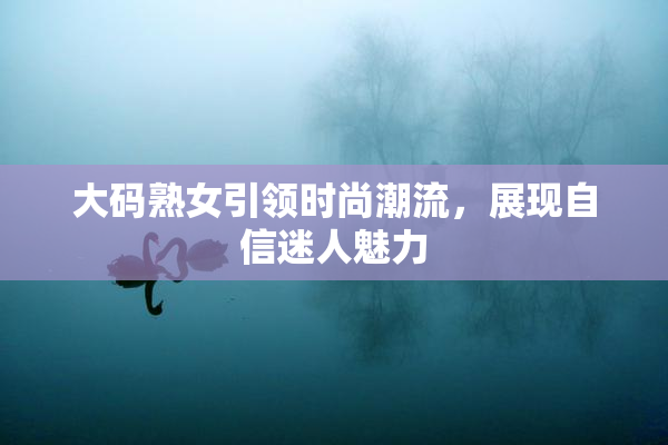 大码熟女引领时尚潮流，展现自信迷人魅力