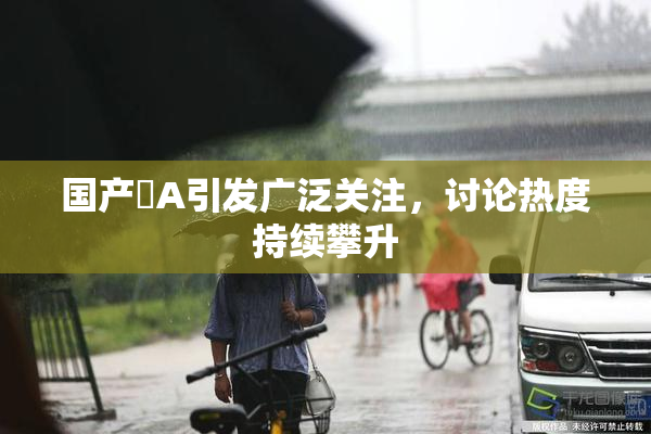 国产婬A引发广泛关注，讨论热度持续攀升