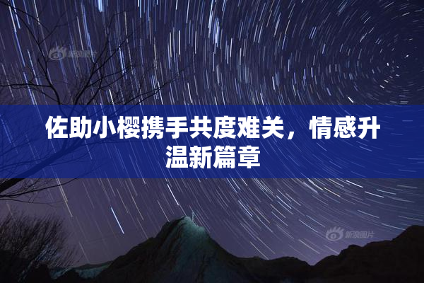 佐助小樱携手共度难关，情感升温新篇章