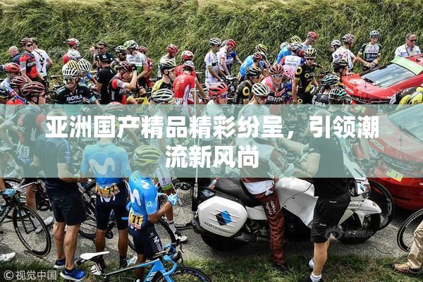 亚洲国产精品精彩纷呈，引领潮流新风尚