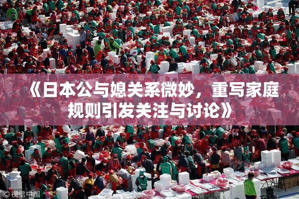 《日本公与媳关系微妙，重写家庭规则引发关注与讨论》