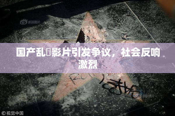 国产乱婬影片引发争议，社会反响激烈