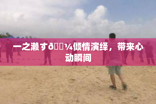 一之濑す🌼倾情演绎，带来心动瞬间