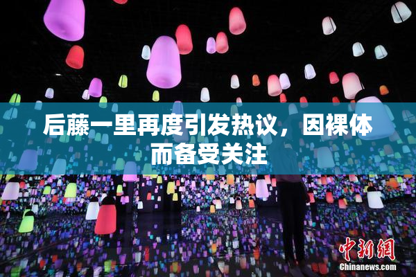 后藤一里再度引发热议，因裸体而备受关注
