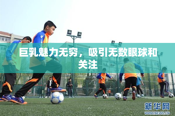 巨乳魅力无穷，吸引无数眼球和关注