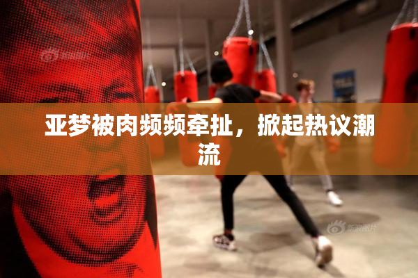 亚梦被肉频频牵扯，掀起热议潮流