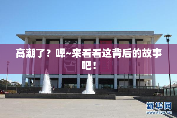 高潮了？嗯~来看看这背后的故事吧！