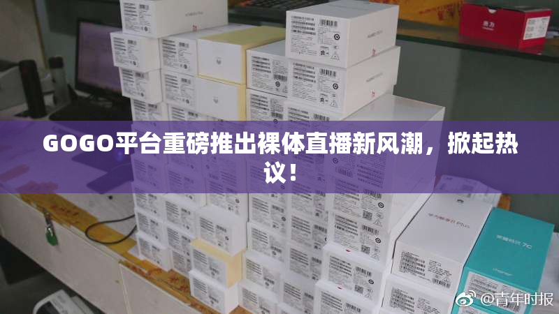 GOGO平台重磅推出裸体直播新风潮，掀起热议！