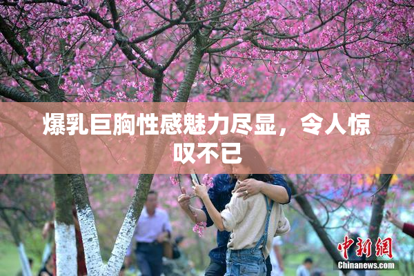 爆乳巨胸性感魅力尽显，令人惊叹不已