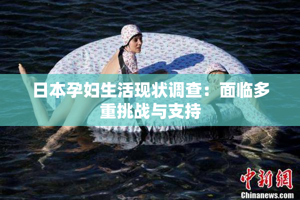 日本孕妇生活现状调查：面临多重挑战与支持