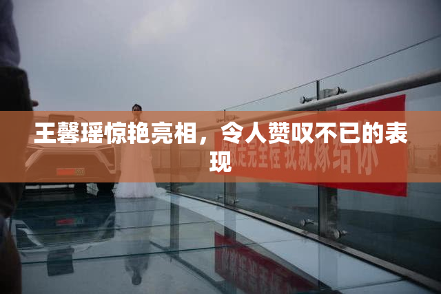 王馨瑶惊艳亮相，令人赞叹不已的表现