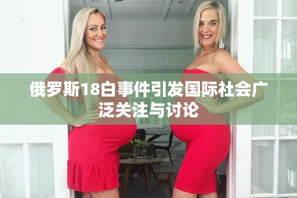 俄罗斯18白事件引发国际社会广泛关注与讨论