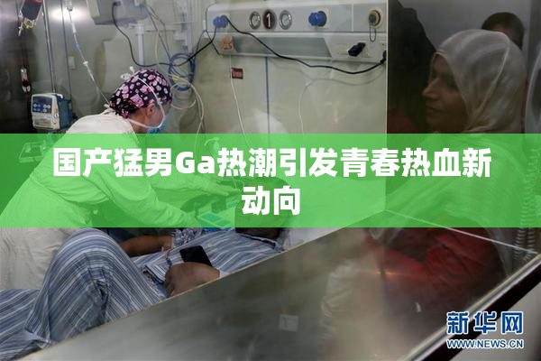 国产猛男Ga热潮引发青春热血新动向