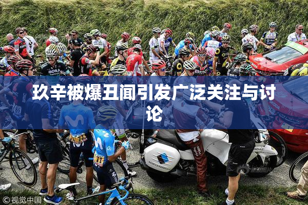 玖辛被爆丑闻引发广泛关注与讨论