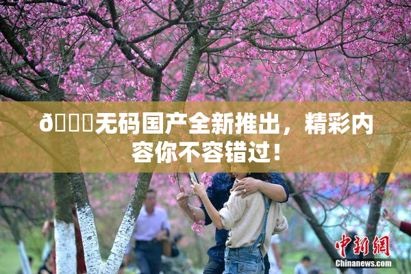 🔞无码国产全新推出，精彩内容你不容错过！