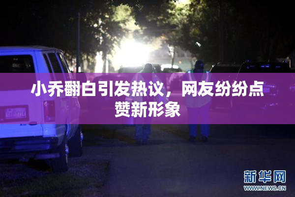 小乔翻白引发热议，网友纷纷点赞新形象
