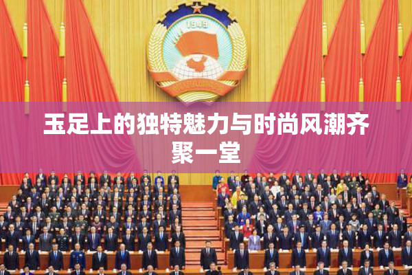 玉足上的独特魅力与时尚风潮齐聚一堂