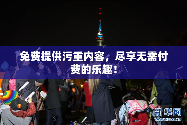 免费提供污重内容，尽享无需付费的乐趣！