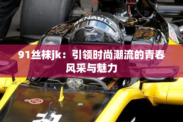 91丝袜jk：引领时尚潮流的青春风采与魅力