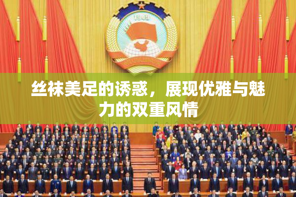 丝袜美足的诱惑，展现优雅与魅力的双重风情