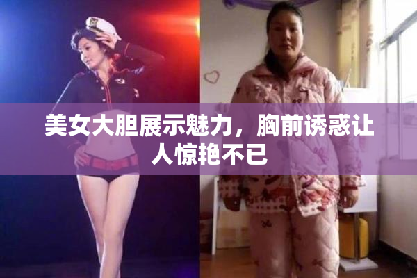 美女大胆展示魅力，胸前诱惑让人惊艳不已