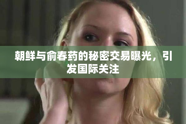 朝鲜与俞春药的秘密交易曝光，引发国际关注