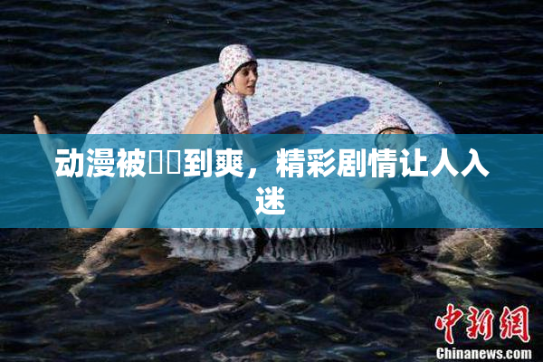 动漫被❌‌到爽，精彩剧情让人入迷