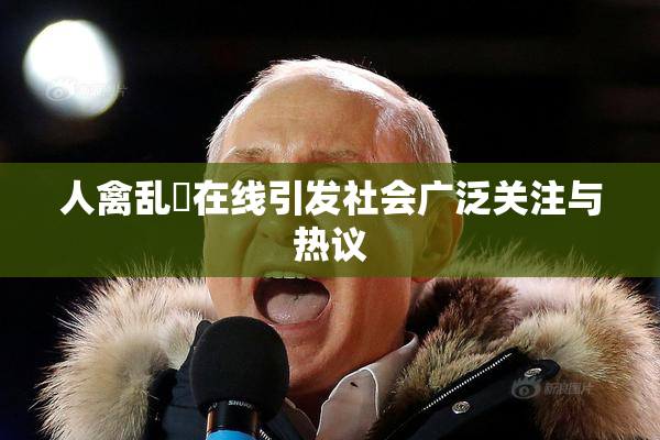 人禽乱婬在线引发社会广泛关注与热议