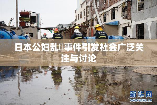 日本公妇乱婬事件引发社会广泛关注与讨论