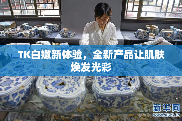 TK白嫩新体验，全新产品让肌肤焕发光彩