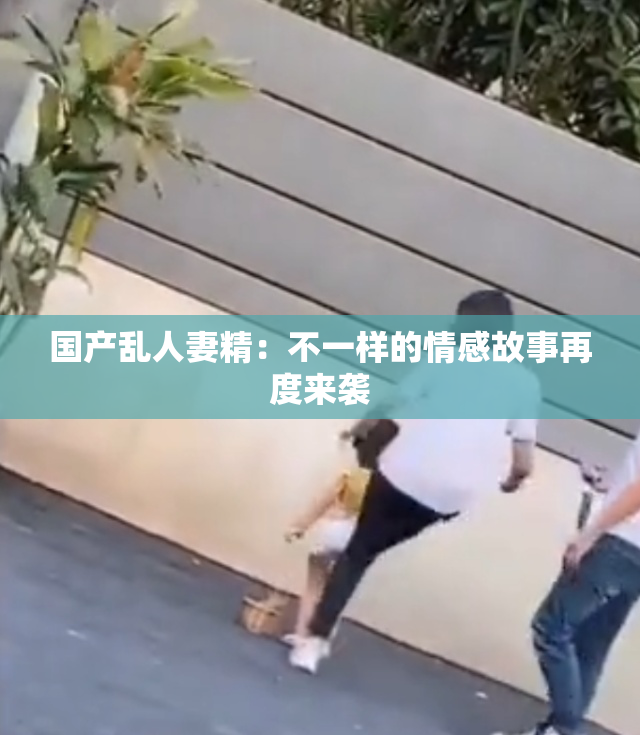 国产乱人妻精：不一样的情感故事再度来袭